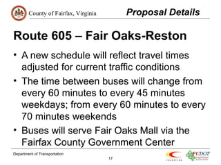 County of Fairfax, Virginia 
Route 605 – Fair Oaks-Reston 
• A new schedule will reflect travel times 
adjusted for current traffic conditions 
• The time between buses will change from 
every 60 minutes to every 45 minutes 
weekdays; from every 60 minutes to every 
70 minutes weekends 
• Buses will serve Fair Oaks Mall via the 
Fairfax County Government Center 
Department of Transportation 
17 
Proposal Details 
 