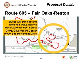 County of Fairfax, Virginia 
Route 605 – Fair Oaks-Reston 
Department of Transportation 
18 
Proposal Details 
Buses will travel to and 
from Fair Oaks Mall via 
West Ox Road, Post Forest 
Drive, Government Center 
Pkwy, and Monument Drive 
 