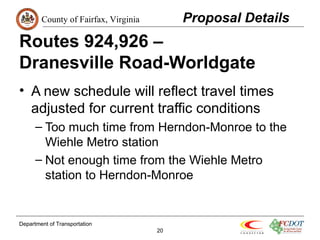 County of Fairfax, Virginia 
Routes 924,926 – 
Dranesville Road-Worldgate 
• A new schedule will reflect travel times 
adjusted for current traffic conditions 
– Too much time from Herndon-Monroe to the 
Wiehle Metro station 
– Not enough time from the Wiehle Metro 
station to Herndon-Monroe 
Department of Transportation 
20 
Proposal Details 
 