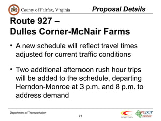 County of Fairfax, Virginia 
Route 927 – 
Dulles Corner-McNair Farms 
• A new schedule will reflect travel times 
adjusted for current traffic conditions 
• Two additional afternoon rush hour trips 
will be added to the schedule, departing 
Herndon-Monroe at 3 p.m. and 8 p.m. to 
address demand 
Department of Transportation 
21 
Proposal Details 
 