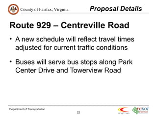 County of Fairfax, Virginia 
Route 929 – Centreville Road 
• A new schedule will reflect travel times 
adjusted for current traffic conditions 
• Buses will serve bus stops along Park 
Center Drive and Towerview Road 
Department of Transportation 
22 
Proposal Details 
 
