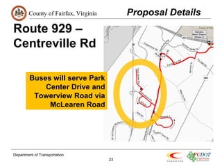 County of Fairfax, Virginia 
Department of Transportation 
23 
Route 929 – 
Centreville Rd 
Proposal Details 
Buses will serve Park 
Center Drive and 
Towerview Road via 
McLearen Road 
 