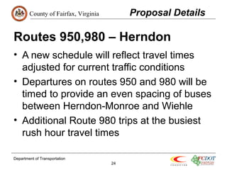County of Fairfax, Virginia 
Routes 950,980 – Herndon 
• A new schedule will reflect travel times 
adjusted for current traffic conditions 
• Departures on routes 950 and 980 will be 
timed to provide an even spacing of buses 
between Herndon-Monroe and Wiehle 
• Additional Route 980 trips at the busiest 
rush hour travel times 
Department of Transportation 
24 
Proposal Details 
 