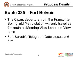 County of Fairfax, Virginia 
Route 335 – Fort Belvoir 
• The 6 p.m. departure from the Franconia- 
Springfield Metro station will only travel as 
far south as Morning View Lane and View 
Lane 
• Fort Belvoir’s Telegraph Gate closes at 6 
p.m. 
Department of Transportation 
27 
Proposal Details 
 
