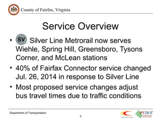 County of Fairfax, Virginia 
Service Overview 
• Silver Line Metrorail now serves 
Wiehle, Spring Hill, Greensboro, Tysons 
Corner, and McLean stations 
• 40% of Fairfax Connector service changed 
Jul. 26, 2014 in response to Silver Line 
• Most proposed service changes adjust 
bus travel times due to traffic conditions 
Department of Transportation 
3 
 