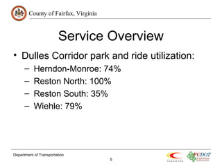 County of Fairfax, Virginia 
Service Overview 
• Dulles Corridor park and ride utilization: 
– Herndon-Monroe: 74% 
– Reston North: 100% 
– Reston South: 35% 
– Wiehle: 79% 
Department of Transportation 
5 
 