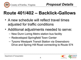 County of Fairfax, Virginia 
Route 401/402 – Backlick-Gallows 
• A new schedule will reflect travel times 
adjusted for traffic conditions 
• Additional adjustments needed to serve: 
– New Dunn Loring Metro station bus facility 
– Redeveloped Springfield Town Center 
– Tysons Westpark Transit Station via Greensboro 
Drive and Spring Hill Road connecting to Route 574 
Department of Transportation 
6 
Proposal Details 
 