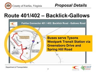 County of Fairfax, Virginia 
Route 401/402 – Backlick-Gallows 
Department of Transportation 
7 
Proposal Details 
Buses serve Tysons 
Westpark Transit Station via 
Greensboro Drive and 
Spring Hill Road 
 