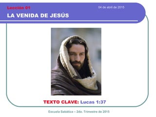 04 de abril de 2015
LA VENIDA DE JESÚS
TEXTO CLAVE: Lucas 1:37
Escuela Sabática – 2do. Trimestre de 2015
Lección 01
 