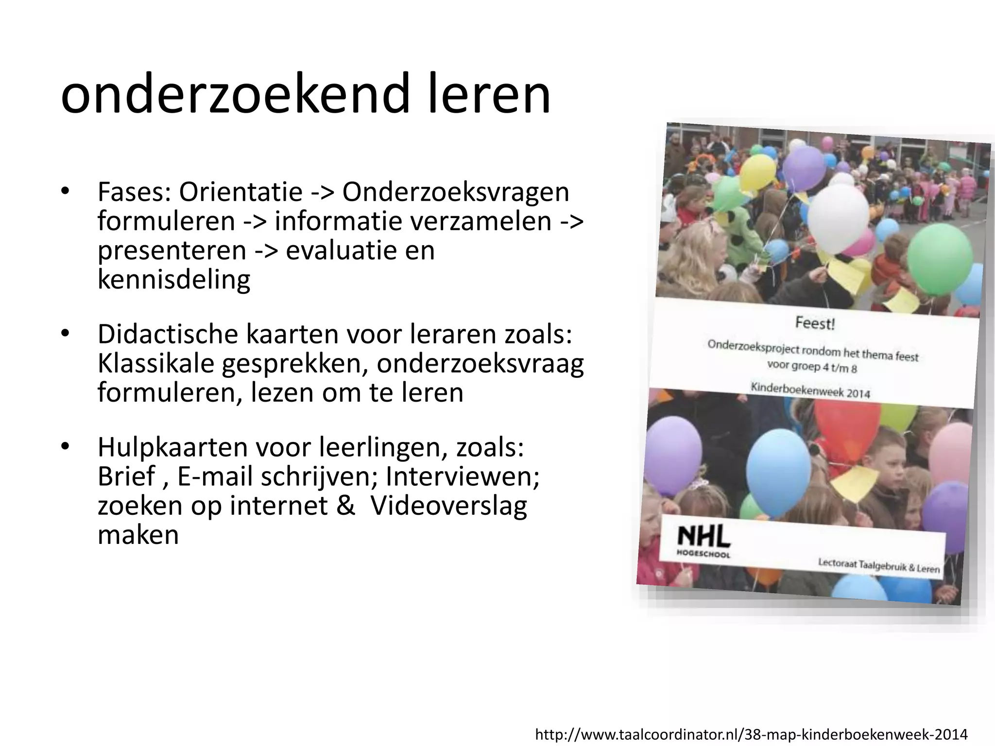 onderzoekend leren
• Fases: Orientatie -> Onderzoeksvragen
formuleren -> informatie verzamelen ->
presenteren -> evaluatie en
kennisdeling
• Didactische kaarten voor leraren zoals:
Klassikale gesprekken, onderzoeksvraag
formuleren, lezen om te leren
• Hulpkaarten voor leerlingen, zoals:
Brief , E-mail schrijven; Interviewen;
zoeken op internet & Videoverslag
maken
http://www.taalcoordinator.nl/38-map-kinderboekenweek-2014
 