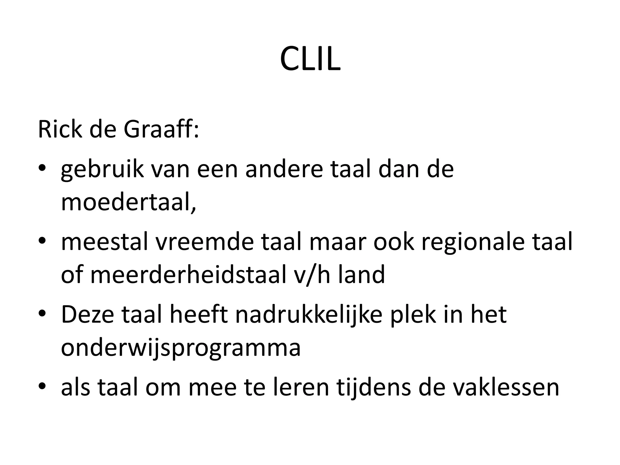 CLIL
Rick de Graaff:
• gebruik van een andere taal dan de
moedertaal,
• meestal vreemde taal maar ook regionale taal
of meerderheidstaal v/h land
• Deze taal heeft nadrukkelijke plek in het
onderwijsprogramma
• als taal om mee te leren tijdens de vaklessen
 