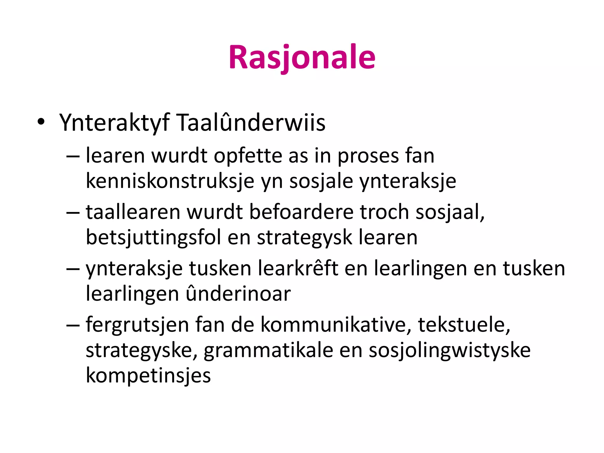 Rasjonale
• Ynteraktyf Taalûnderwiis
– learen wurdt opfette as in proses fan
kenniskonstruksje yn sosjale ynteraksje
– taallearen wurdt befoardere troch sosjaal,
betsjuttingsfol en strategysk learen
– ynteraksje tusken learkrêft en learlingen en tusken
learlingen ûnderinoar
– fergrutsjen fan de kommunikative, tekstuele,
strategyske, grammatikale en sosjolingwistyske
kompetinsjes
 