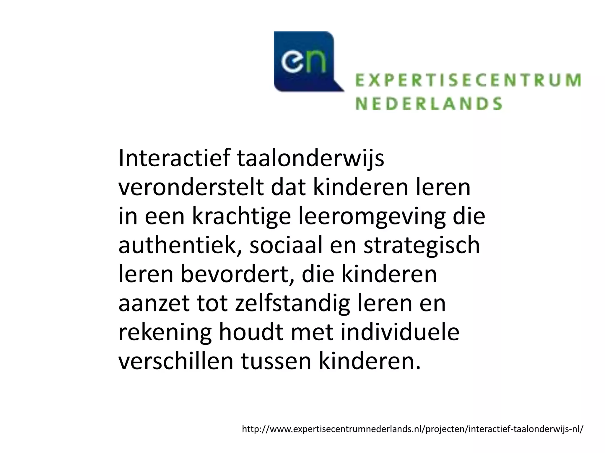 Interactief taalonderwijs
veronderstelt dat kinderen leren
in een krachtige leeromgeving die
authentiek, sociaal en strategisch
leren bevordert, die kinderen
aanzet tot zelfstandig leren en
rekening houdt met individuele
verschillen tussen kinderen.
http://www.expertisecentrumnederlands.nl/projecten/interactief-taalonderwijs-nl/
 