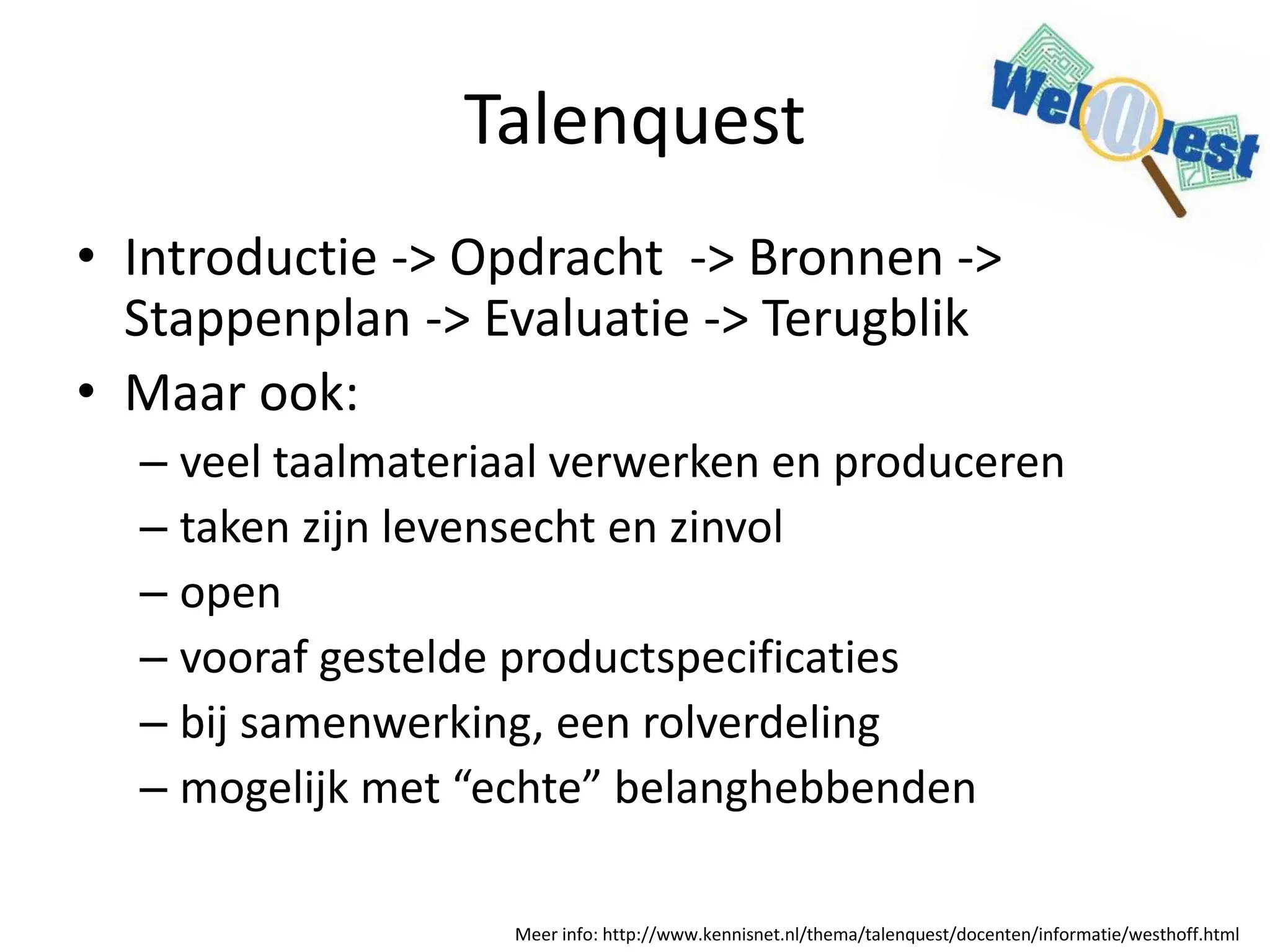 Talenquest
• Introductie -> Opdracht -> Bronnen ->
Stappenplan -> Evaluatie -> Terugblik
• Maar ook:
– veel taalmateriaal verwerken en produceren
– taken zijn levensecht en zinvol
– open
– vooraf gestelde productspecificaties
– bij samenwerking, een rolverdeling
– mogelijk met “echte” belanghebbenden
Meer info: http://www.kennisnet.nl/thema/talenquest/docenten/informatie/westhoff.html
 