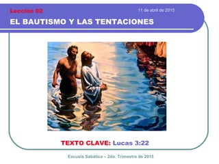 11 de abril de 2015
EL BAUTISMO Y LAS TENTACIONES
TEXTO CLAVE: Lucas 3:22
Escuela Sabática – 2do. Trimestre de 2015
Lección 02
 