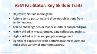 VSM Facilitator: Key Skills & Traits
• Objective; No skin in the game.
• Able to sense posturing and draw out objections from
senior leaders.
• Able to challenge senior leader mindsets and paradigms.
• Highly skilled in measurement, data collection, analysis.
• Highly skilled in time and people management.
• Significant experience with performance measurement
and a wide variety of countermeasures.
© 2015 The Karen Martin Group, Inc. 25
 