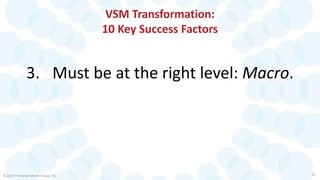 VSM Transformation:
10 Key Success Factors
3. Must be at the right level: Macro.
© 2015 The Karen Martin Group, Inc. 10
 