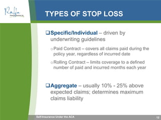 TYPES OF STOP LOSS
Specific/Individual – driven by
underwriting guidelines
oPaid Contract – covers all claims paid during the
policy year, regardless of incurred date
oRolling Contract – limits coverage to a defined
number of paid and incurred months each year
Aggregate – usually 10% - 25% above
expected claims; determines maximum
claims liability
12Self-Insurance Under the ACA
 