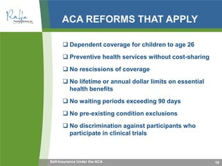 ACA REFORMS THAT APPLY
 Dependent coverage for children to age 26
 Preventive health services without cost-sharing
 No rescissions of coverage
 No lifetime or annual dollar limits on essential
health benefits
 No waiting periods exceeding 90 days
 No pre-existing condition exclusions
 No discrimination against participants who
participate in clinical trials
18Self-Insurance Under the ACA
 