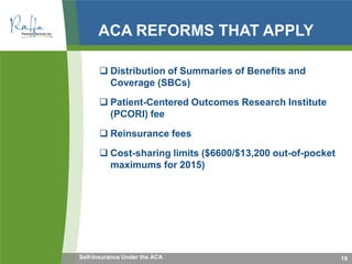 ACA REFORMS THAT APPLY
 Distribution of Summaries of Benefits and
Coverage (SBCs)
 Patient-Centered Outcomes Research Institute
(PCORI) fee
 Reinsurance fees
 Cost-sharing limits ($6600/$13,200 out-of-pocket
maximums for 2015)
19Self-Insurance Under the ACA
 