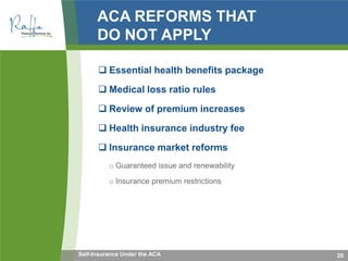 ACA REFORMS THAT
DO NOT APPLY
 Essential health benefits package
 Medical loss ratio rules
 Review of premium increases
 Health insurance industry fee
 Insurance market reforms
o Guaranteed issue and renewability
o Insurance premium restrictions
20Self-Insurance Under the ACA
 