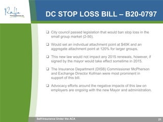 DC STOP LOSS BILL – B20-0797
 City council passed legislation that would ban stop loss in the
small group market (2-50).
 Would set an individual attachment point at $40K and an
aggregate attachment point at 120% for larger groups.
 This new law would not impact any 2015 renewals, however, if
signed by the mayor would take effect sometime in 2015.
 The Insurance Department (DISB) Commissioner McPherson
and Exchange Director Kofman were most prominent in
support of this bill.
 Advocacy efforts around the negative impacts of this law on
employers are ongoing with the new Mayor and administration.
21Self-Insurance Under the ACA
 