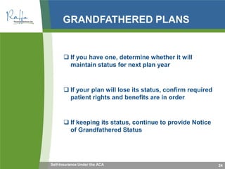 GRANDFATHERED PLANS
 If you have one, determine whether it will
maintain status for next plan year
 If your plan will lose its status, confirm required
patient rights and benefits are in order
 If keeping its status, continue to provide Notice
of Grandfathered Status
24Self-Insurance Under the ACA
 
