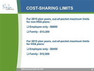 COST-SHARING LIMITS
For 2015 plan years, out-of-pocket maximum limits
for non-HSA plans:
 Employee only - $6600
 Family - $13,200
For 2015 plan years, out-of-pocket maximum limits
for HSA plans:
 Employee only - $6450
 Family - $12,900
25Self-Insurance Under the ACA
 