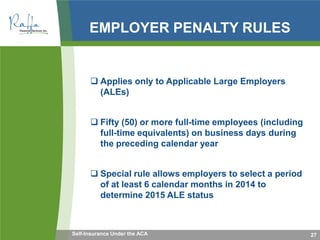 EMPLOYER PENALTY RULES
 Applies only to Applicable Large Employers
(ALEs)
 Fifty (50) or more full-time employees (including
full-time equivalents) on business days during
the preceding calendar year
 Special rule allows employers to select a period
of at least 6 calendar months in 2014 to
determine 2015 ALE status
27Self-Insurance Under the ACA
 