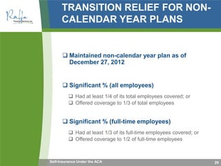 TRANSITION RELIEF FOR NON-
CALENDAR YEAR PLANS
 Maintained non-calendar year plan as of
December 27, 2012
 Significant % (all employees)
 Had at least 1/4 of its total employees covered; or
 Offered coverage to 1/3 of total employees
 Significant % (full-time employees)
 Had at least 1/3 of its full-time employees covered; or
 Offered coverage to 1/2 of full-time employees
29Self-Insurance Under the ACA
 