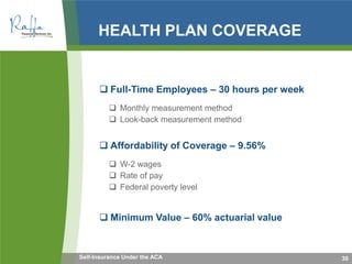 HEALTH PLAN COVERAGE
 Full-Time Employees – 30 hours per week
 Monthly measurement method
 Look-back measurement method
 Affordability of Coverage – 9.56%
 W-2 wages
 Rate of pay
 Federal poverty level
 Minimum Value – 60% actuarial value
30Self-Insurance Under the ACA
 