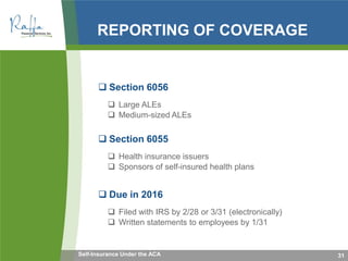 REPORTING OF COVERAGE
 Section 6056
 Large ALEs
 Medium-sized ALEs
 Section 6055
 Health insurance issuers
 Sponsors of self-insured health plans
 Due in 2016
 Filed with IRS by 2/28 or 3/31 (electronically)
 Written statements to employees by 1/31
31Self-Insurance Under the ACA
 