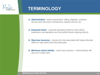 TERMINOLOGY
 Administration - claims adjudication, billing, eligibility, customer
service, plan document maintenance, network access, etc.
 Expected claims – actuarial calculation based on past claims
experience, demographics and risk profile (known ongoing claims).
 Stop loss insurance – reduces the risk associated with large individual
claims or high claims from the entire plan.
 Maximum claims liability – worst case scenario – most employer will
pay out in a plan year.
9Self-Insurance Under the ACA
 