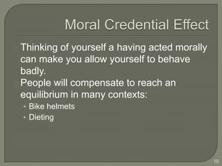 Thinking of yourself a having acted morally
can make you allow yourself to behave
badly.
People will compensate to reach an
equilibrium in many contexts:
• Bike helmets
• Dieting
10
 