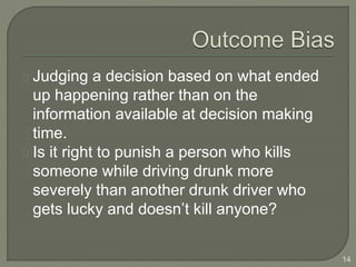 Judging a decision based on what ended
up happening rather than on the
information available at decision making
time.
Is it right to punish a person who kills
someone while driving drunk more
severely than another drunk driver who
gets lucky and doesn’t kill anyone?
14
 