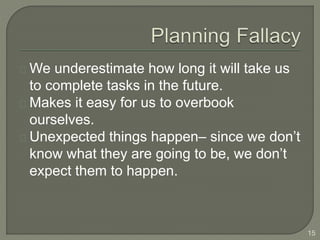 We underestimate how long it will take us
to complete tasks in the future.
Makes it easy for us to overbook
ourselves.
Unexpected things happen– since we don’t
know what they are going to be, we don’t
expect them to happen.
15
 