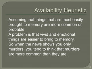 Assuming that things that are most easily
brought to memory are more common or
probable
A problem is that vivid and emotional
things are easier to bring to memory.
So when the news shows you only
murders, you tend to think that murders
are more common than they are.
18
 