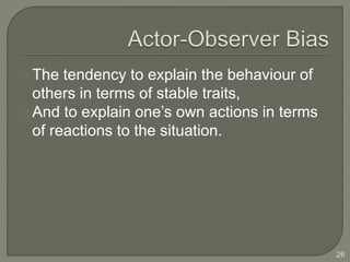 The tendency to explain the behaviour of
others in terms of stable traits,
And to explain one’s own actions in terms
of reactions to the situation.
26
 