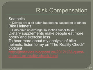 Seatbelts
• Drivers are a bit safer, but deaths passed on to others
Bike Helmets
• Cars drive on average six inches closer to you
Dietary supplements make people eat more
poorly and exercise less
To hear more about my analysis of bike
helmets, listen to my on “The Reality Check”
podcast
http://jimdavies.blogspot.ca/2012/12/i-guest-
starred-on-reality-check.html
27
 