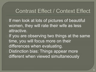 If men look at lots of pictures of beautiful
women, they will rate their wife as less
attractive.
If you are observing two things at the same
time, you will focus more on their
differences when evaluating.
Distinction bias: Things appear more
different when viewed simultaneously
6
 