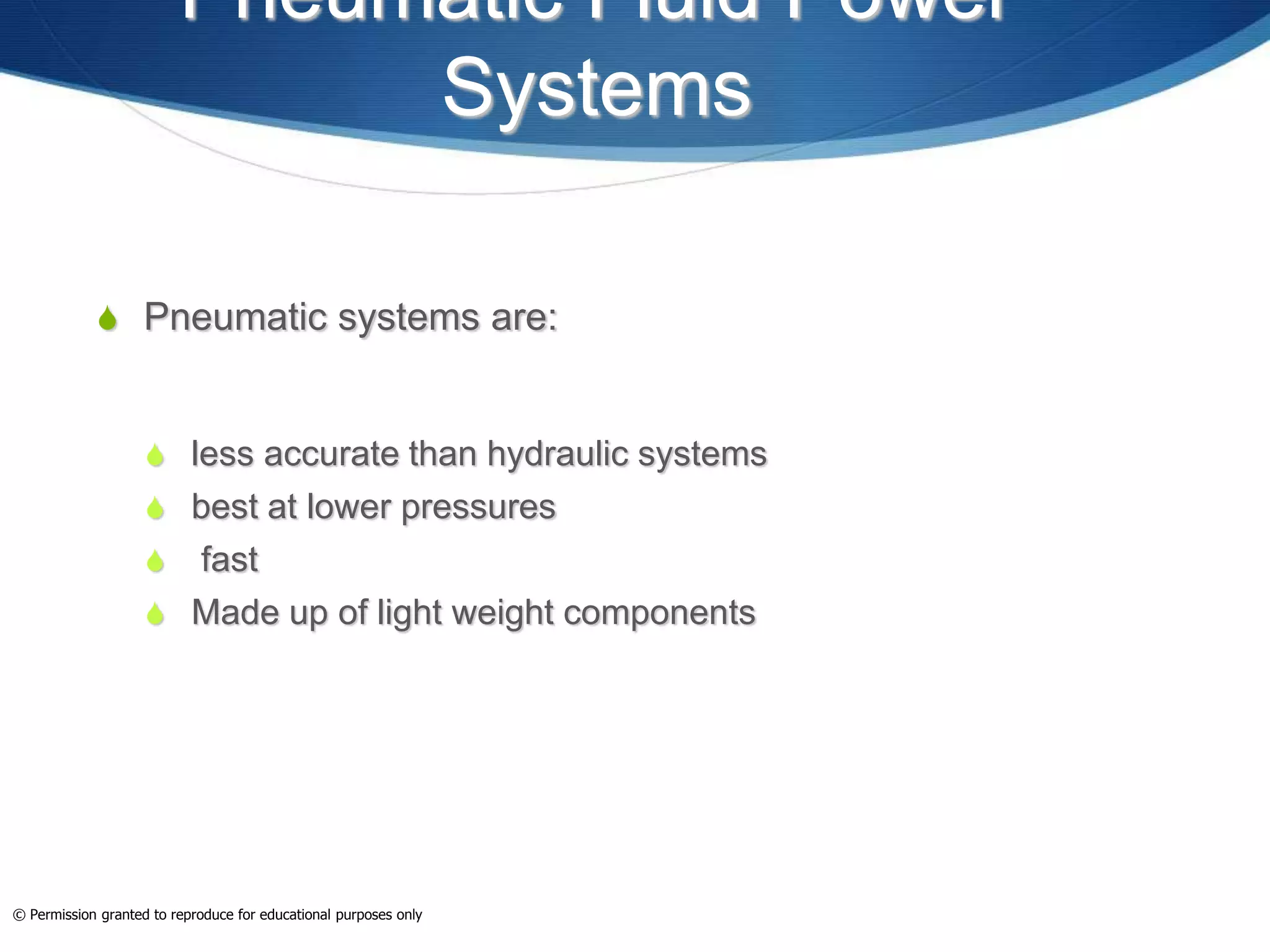 Pneumatic Fluid Power
Systems
 Pneumatic systems are:
 less accurate than hydraulic systems
 best at lower pressures
 fast
 Made up of light weight components
© Permission granted to reproduce for educational purposes only
 