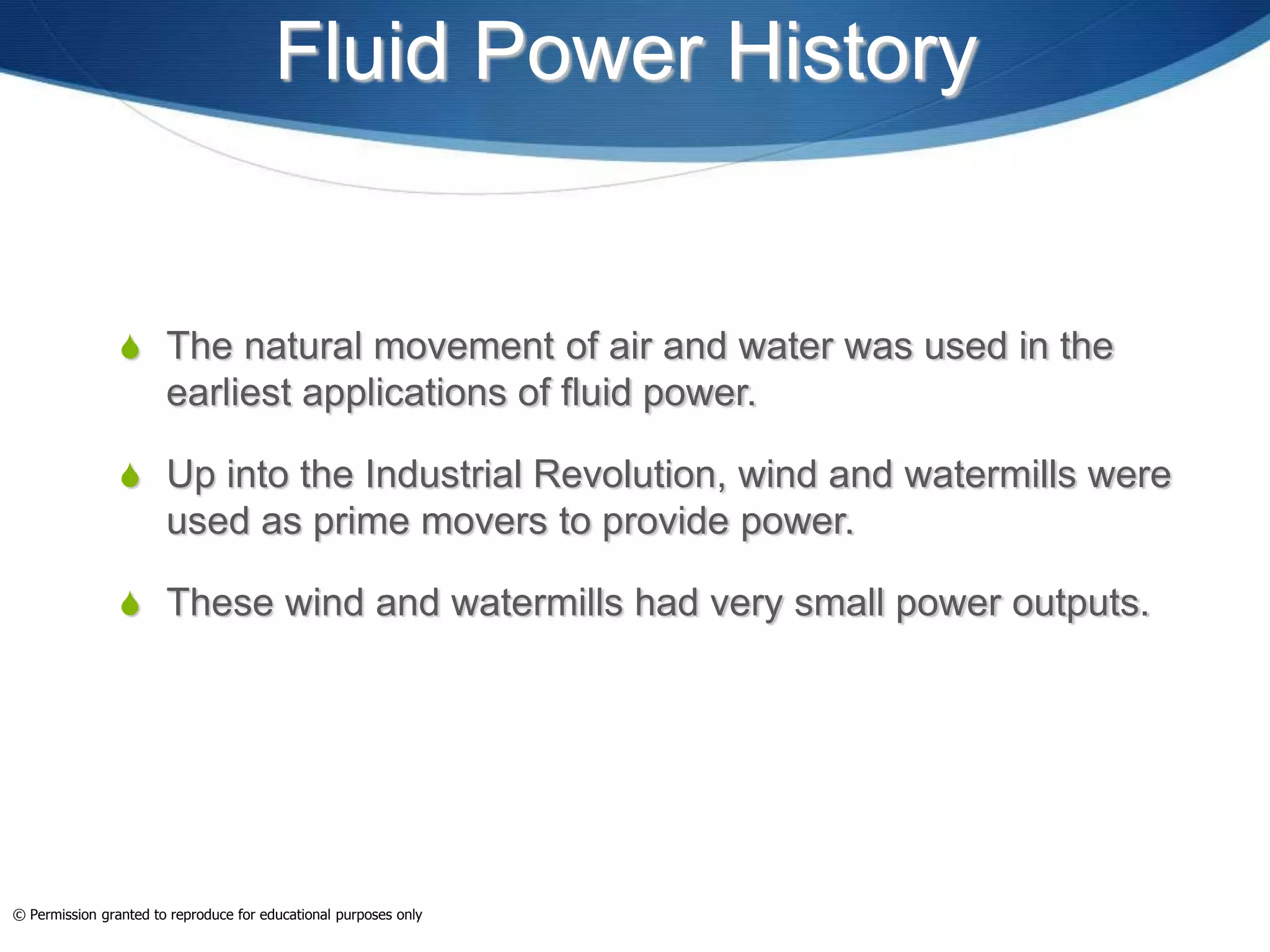 Fluid Power History
 The natural movement of air and water was used in the
earliest applications of fluid power.
 Up into the Industrial Revolution, wind and watermills were
used as prime movers to provide power.
 These wind and watermills had very small power outputs.
Glowimages
© Permission granted to reproduce for educational purposes only
 