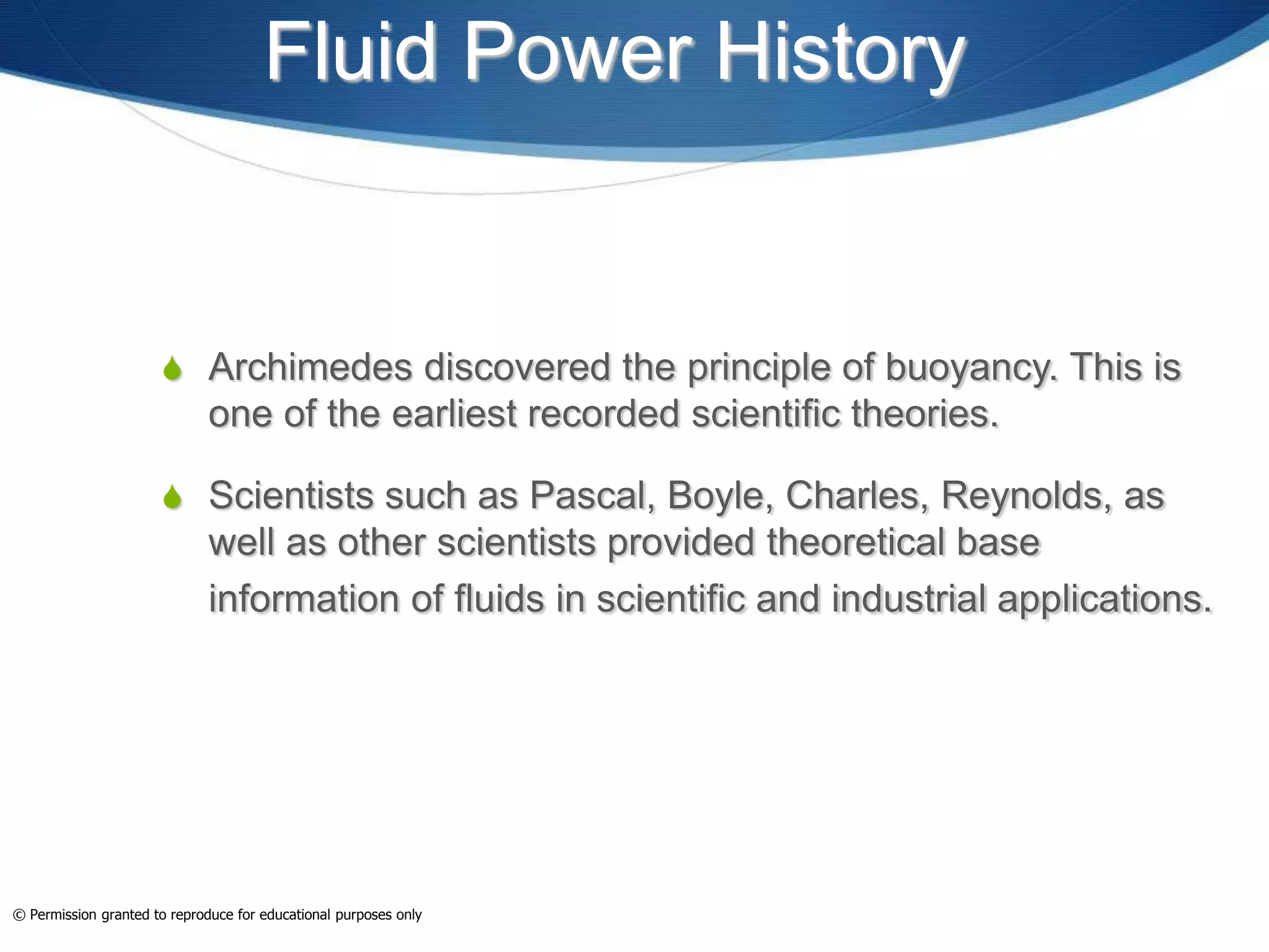 Fluid Power History
 Archimedes discovered the principle of buoyancy. This is
one of the earliest recorded scientific theories.
 Scientists such as Pascal, Boyle, Charles, Reynolds, as
well as other scientists provided theoretical base
information of fluids in scientific and industrial applications.
© Permission granted to reproduce for educational purposes only
 