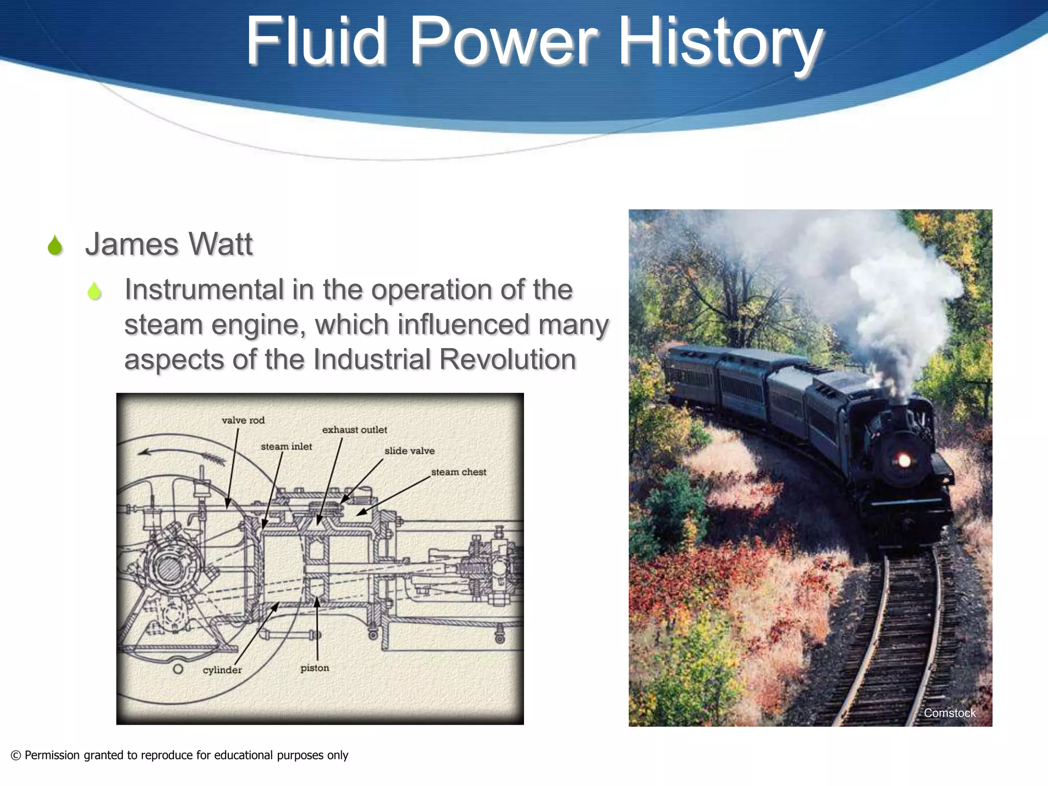Fluid Power History
 James Watt
 Instrumental in the operation of the
steam engine, which influenced many
aspects of the Industrial Revolution
Comstock
© Permission granted to reproduce for educational purposes only
 