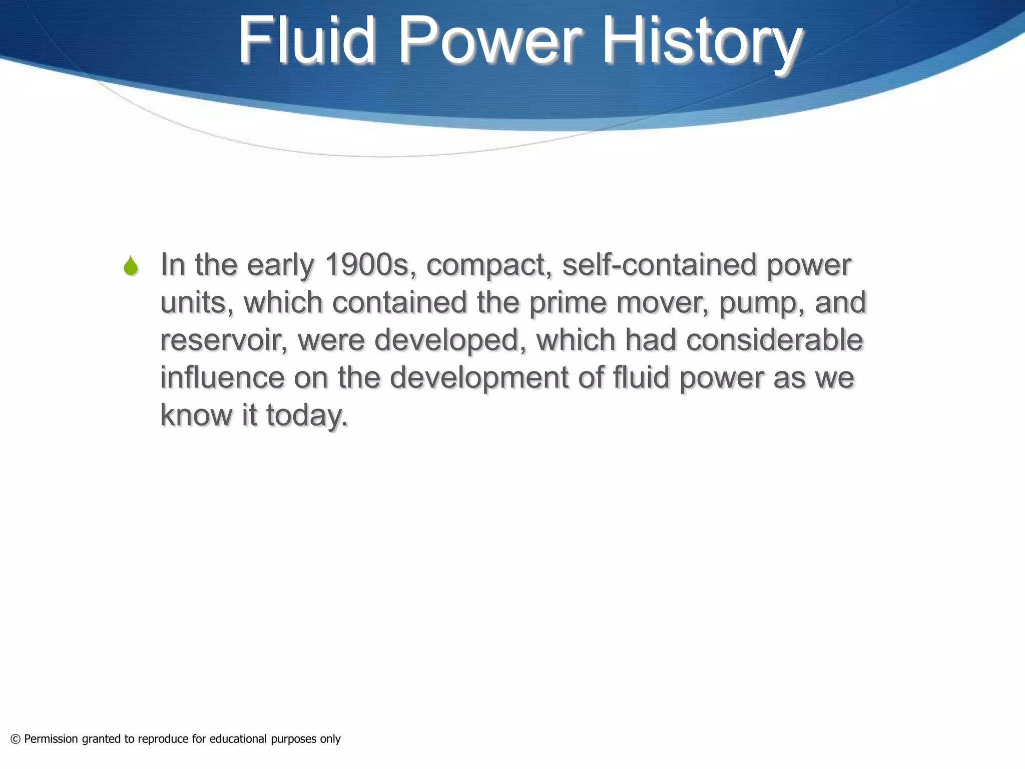 Fluid Power History
 In the early 1900s, compact, self-contained power
units, which contained the prime mover, pump, and
reservoir, were developed, which had considerable
influence on the development of fluid power as we
know it today.
© Permission granted to reproduce for educational purposes only
 