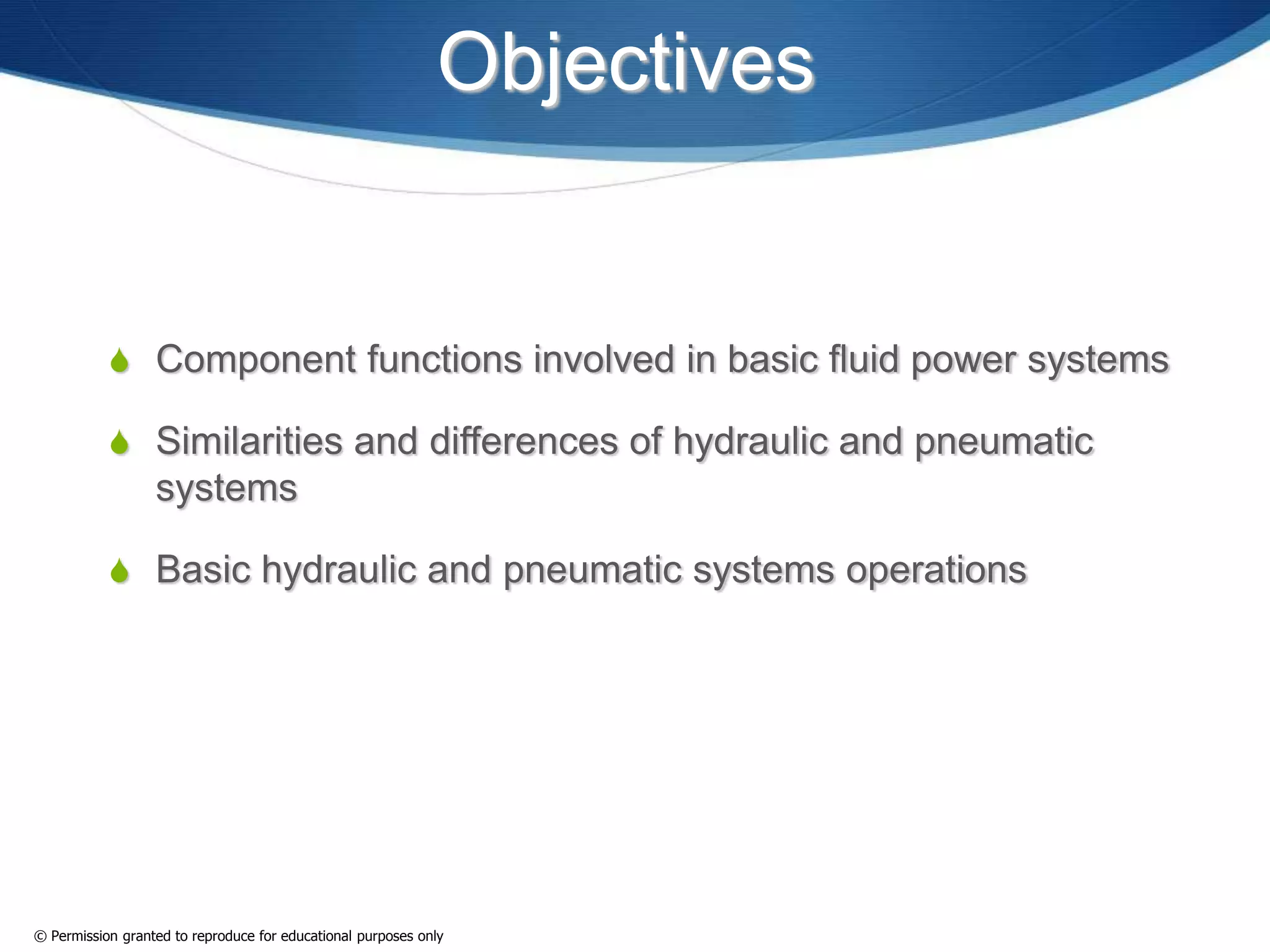 Objectives
 Component functions involved in basic fluid power systems
 Similarities and differences of hydraulic and pneumatic
systems
 Basic hydraulic and pneumatic systems operations
© Permission granted to reproduce for educational purposes only
 