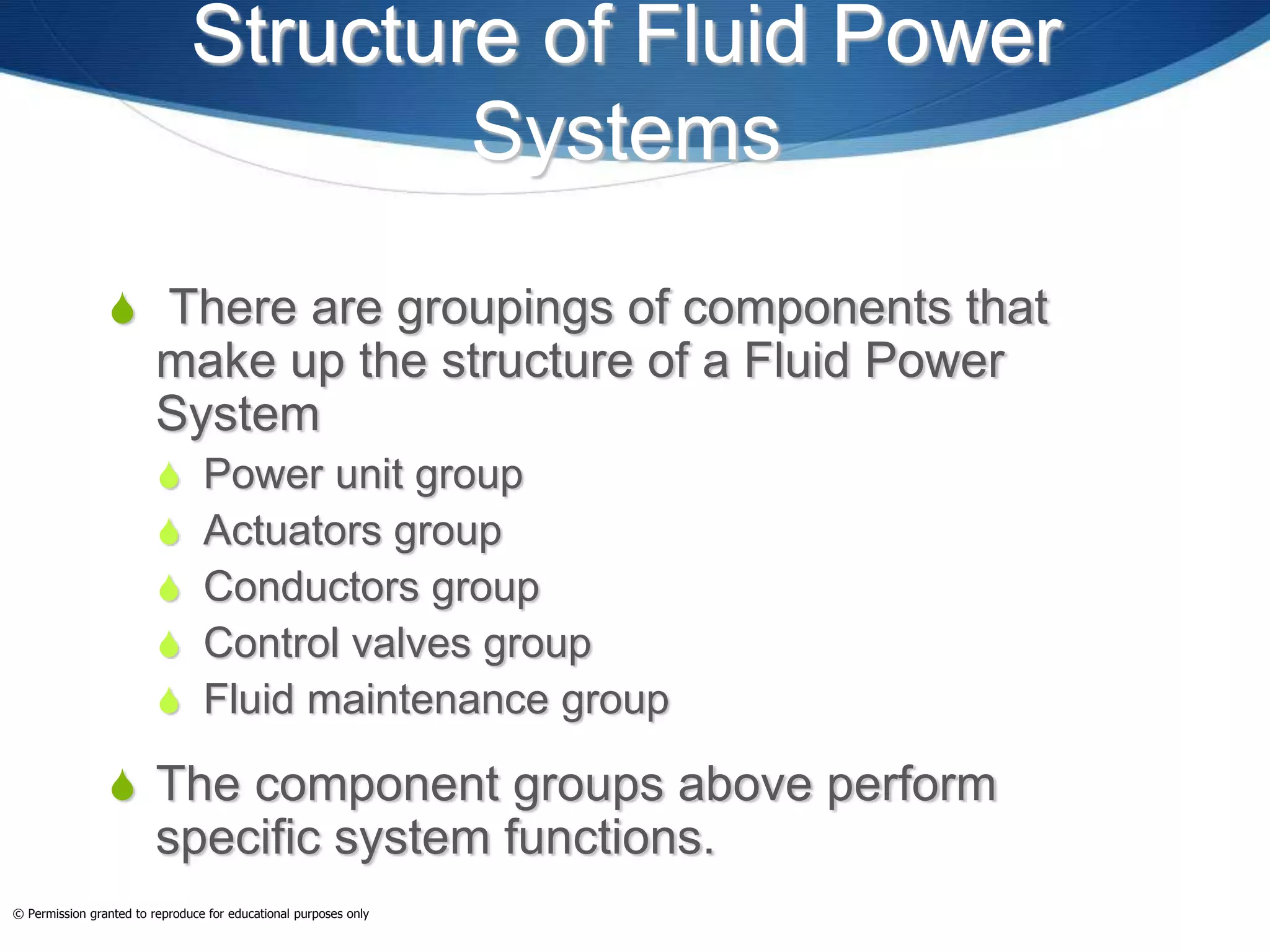 Structure of Fluid Power
Systems
 There are groupings of components that
make up the structure of a Fluid Power
System
 Power unit group
 Actuators group
 Conductors group
 Control valves group
 Fluid maintenance group
 The component groups above perform
specific system functions.
© Permission granted to reproduce for educational purposes only
 