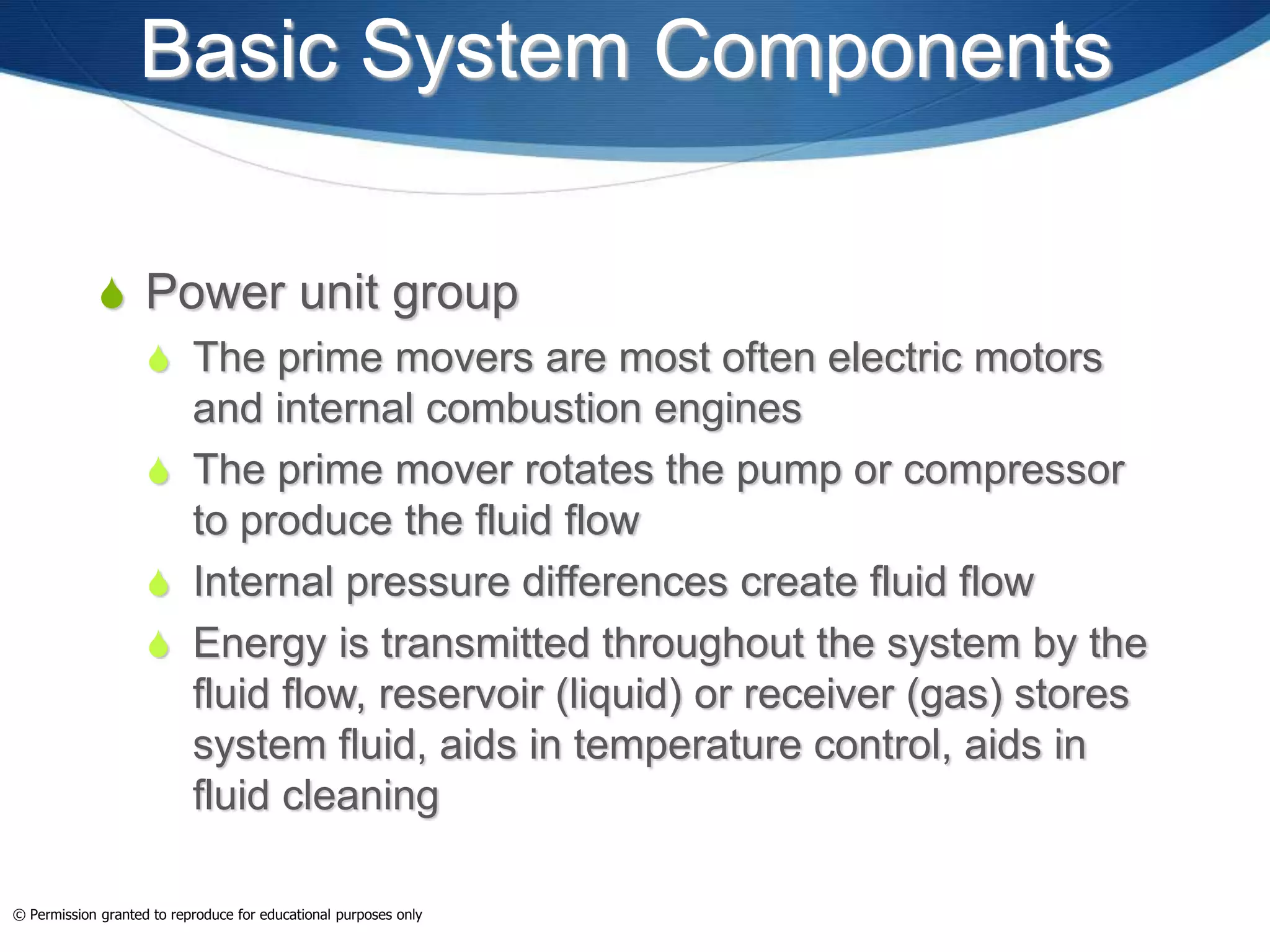 Basic System Components
 Power unit group
 The prime movers are most often electric motors
and internal combustion engines
 The prime mover rotates the pump or compressor
to produce the fluid flow
 Internal pressure differences create fluid flow
 Energy is transmitted throughout the system by the
fluid flow, reservoir (liquid) or receiver (gas) stores
system fluid, aids in temperature control, aids in
fluid cleaning
© Permission granted to reproduce for educational purposes only
 