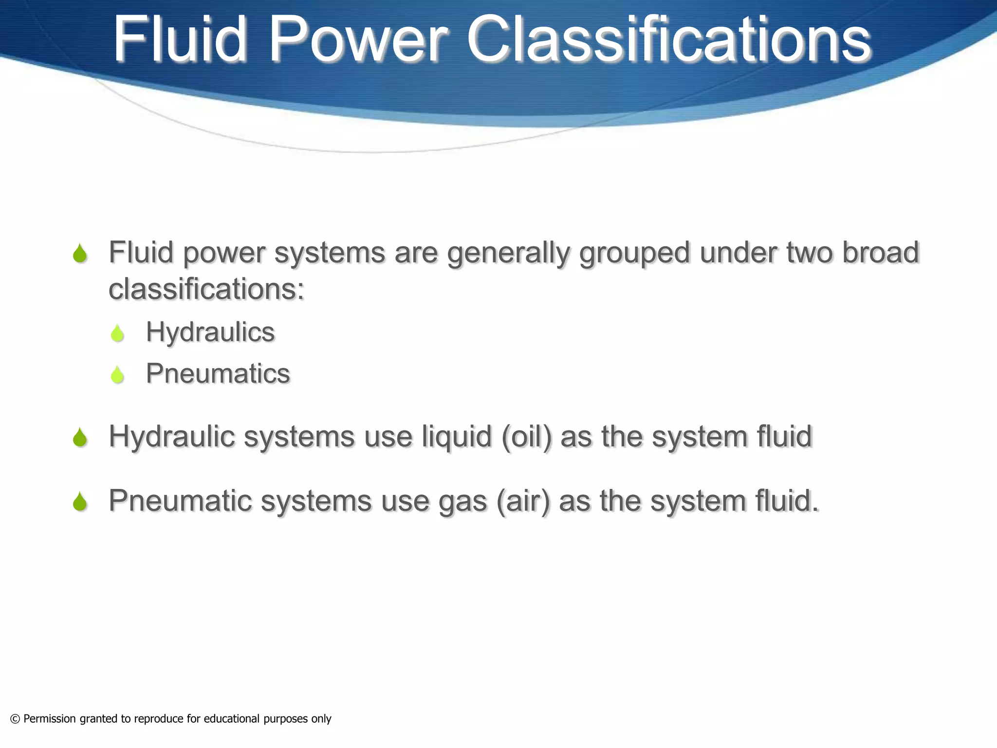 Fluid Power Classifications
 Fluid power systems are generally grouped under two broad
classifications:
 Hydraulics
 Pneumatics
 Hydraulic systems use liquid (oil) as the system fluid
 Pneumatic systems use gas (air) as the system fluid.
© Permission granted to reproduce for educational purposes only
 