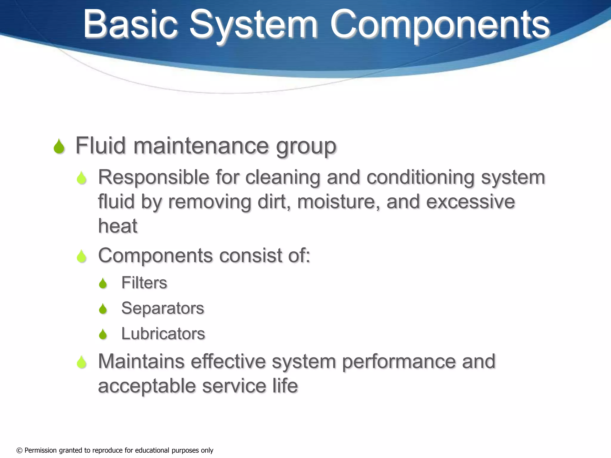 Basic System Components
 Fluid maintenance group
 Responsible for cleaning and conditioning system
fluid by removing dirt, moisture, and excessive
heat
 Components consist of:
 Filters
 Separators
 Lubricators
 Maintains effective system performance and
acceptable service life
© Permission granted to reproduce for educational purposes only
 